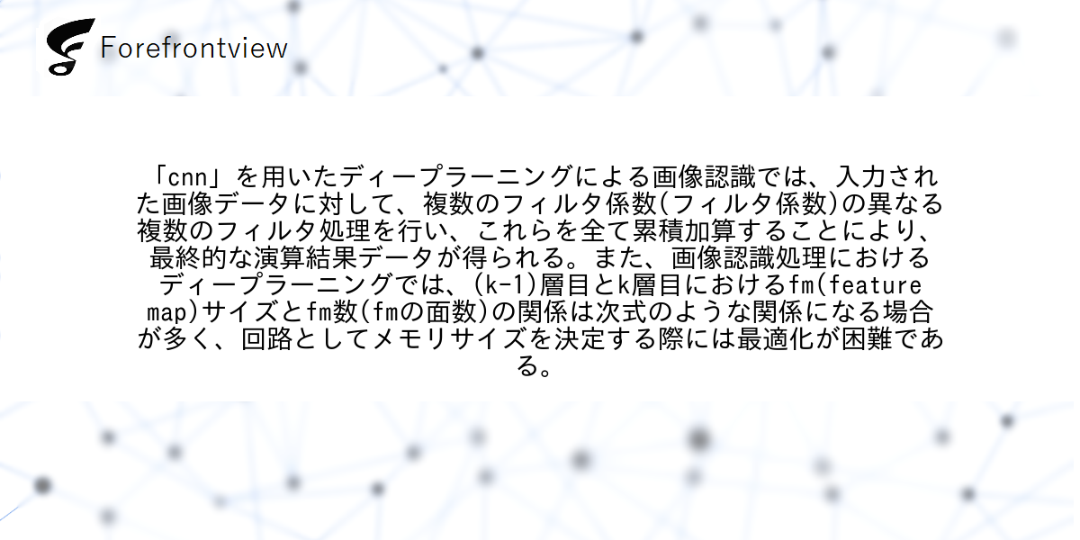 「cnn」を用いたディープラーニングによる画像認識では、入力された画像データに対して、複数のフィルタ係数(フィルタ係数)の異なる複数のフィルタ処理を行い、これらを全て累積加算することにより、最終的な演算結果データが得られる。また、画像認識処理におけるディープラーニングでは、(k-1)層目とk層目におけるfm(feature map)サイズとfm数(fmの面数)の関係は次式のような関係になる場合が多く、回路としてメモリサイズを決定する際には最適化が困難である。